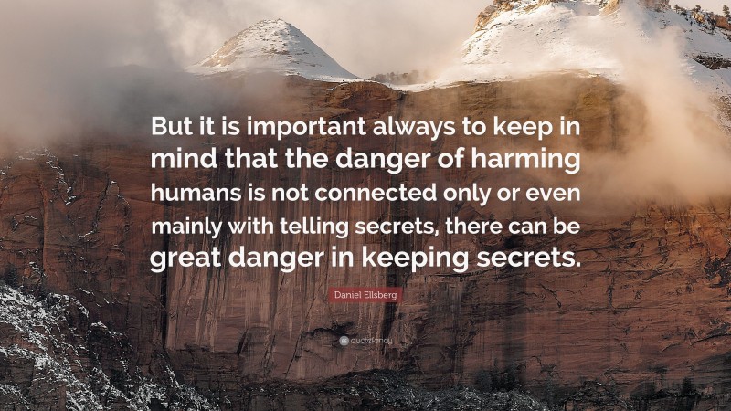 Daniel Ellsberg Quote: “But it is important always to keep in mind that the danger of harming humans is not connected only or even mainly with telling secrets, there can be great danger in keeping secrets.”