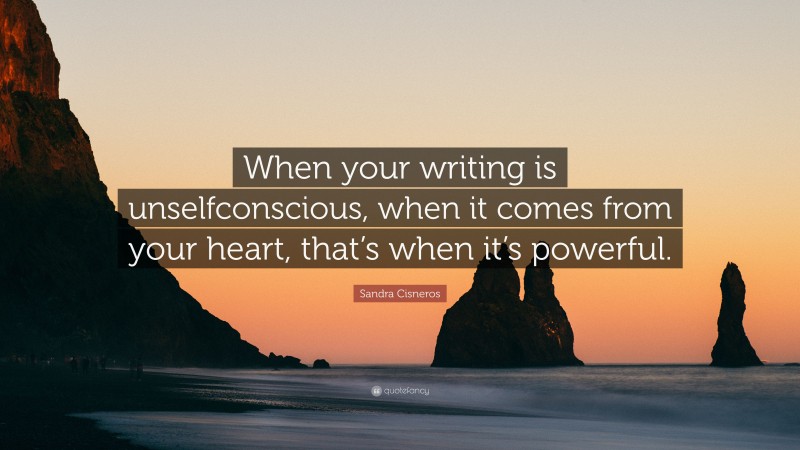Sandra Cisneros Quote: “When your writing is unselfconscious, when it comes from your heart, that’s when it’s powerful.”