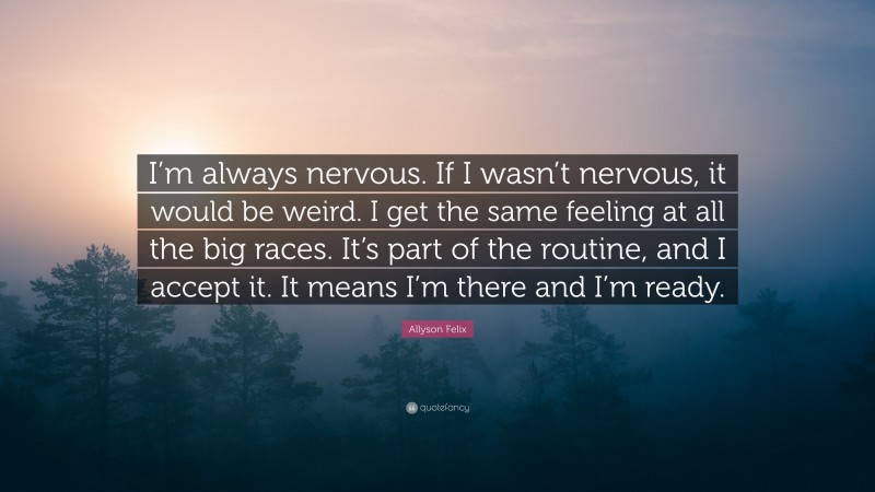 Allyson Felix Quote: “I’m always nervous. If I wasn’t nervous, it would be weird. I get the same feeling at all the big races. It’s part of the routine, and I accept it. It means I’m there and I’m ready.”