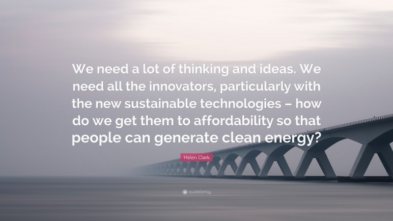 Helen Clark Quote: “We need a lot of thinking and ideas. We need all the innovators, particularly with the new sustainable technologies – how do we get them to affordability so that people can generate clean energy?”
