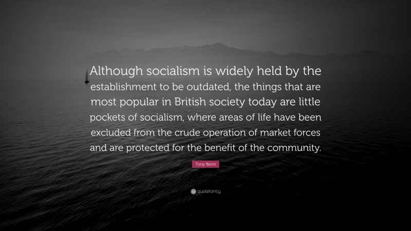 Tony Benn Quote: “Although socialism is widely held by the establishment to be outdated, the things that are most popular in British society today are little pockets of socialism, where areas of life have been excluded from the crude operation of market forces and are protected for the benefit of the community.”