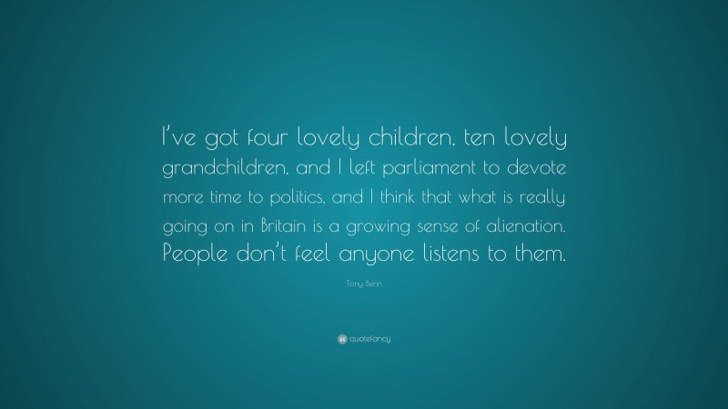 Tony Benn Quote: “I’ve got four lovely children, ten lovely grandchildren, and I left parliament to devote more time to politics, and I think that what is really going on in Britain is a growing sense of alienation. People don’t feel anyone listens to them.”
