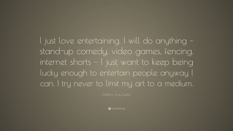Matthew Gray Gubler Quote: “I just love entertaining. I will do anything – stand-up comedy, video games, fencing, internet shorts – I just want to keep being lucky enough to entertain people anyway I can. I try never to limit my art to a medium.”