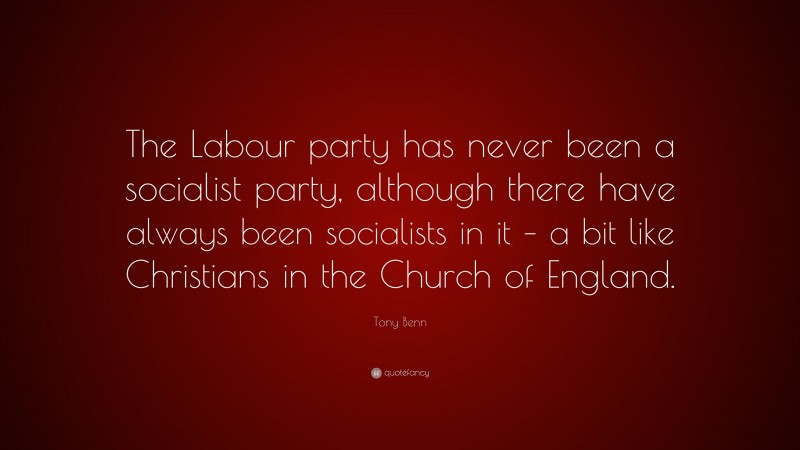 Tony Benn Quote: “The Labour party has never been a socialist party, although there have always been socialists in it – a bit like Christians in the Church of England.”