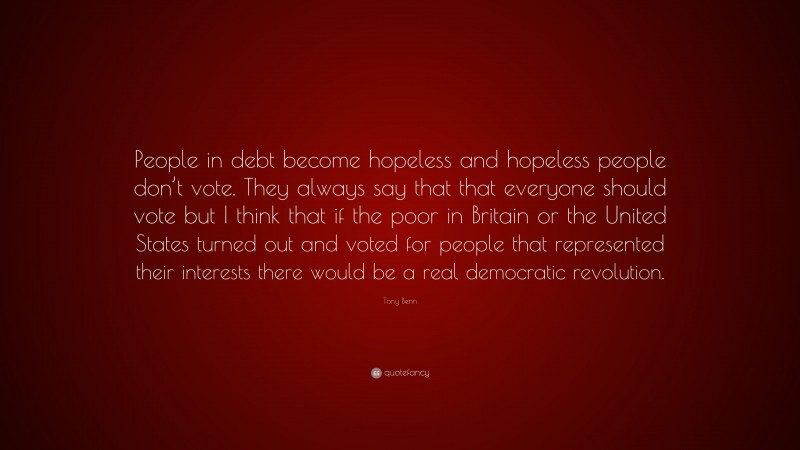 Tony Benn Quote: “People in debt become hopeless and hopeless people don’t vote. They always say that that everyone should vote but I think that if the poor in Britain or the United States turned out and voted for people that represented their interests there would be a real democratic revolution.”