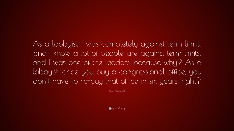 Jack Abramoff Quote: “As a lobbyist, I was completely against term limits, and I know a lot of people are against term limits, and I was one of the leaders, because why? As a lobbyist, once you buy a congressional office, you don’t have to re-buy that office in six years, right?”