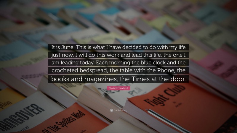 Elizabeth Hardwick Quote: “It is June. This is what I have decided to do with my life just now. I will do this work and lead this life, the one I am leading today. Each morning the blue clock and the crocheted bedspread, the table with the Phone, the books and magazines, the Times at the door.”