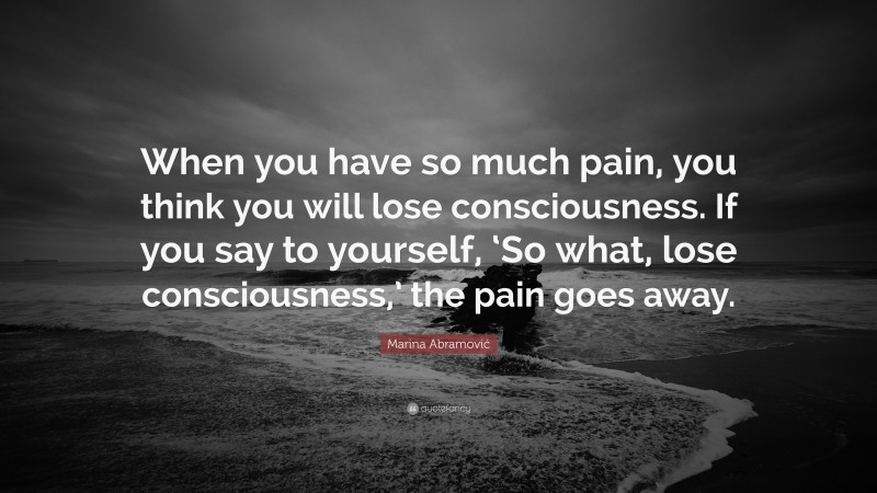 Marina Abramović Quote: “When you have so much pain, you think you will lose consciousness. If you say to yourself, ‘So what, lose consciousness,’ the pain goes away.”