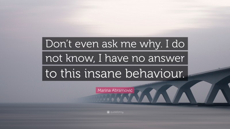 Marina Abramović Quote: “Don’t even ask me why. I do not know, I have no answer to this insane behaviour.”