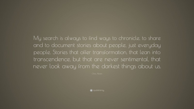 Chris Abani Quote: “My search is always to find ways to chronicle, to share and to document stories about people, just everyday people. Stories that offer transformation, that lean into transcendence, but that are never sentimental, that never look away from the darkest things about us.”