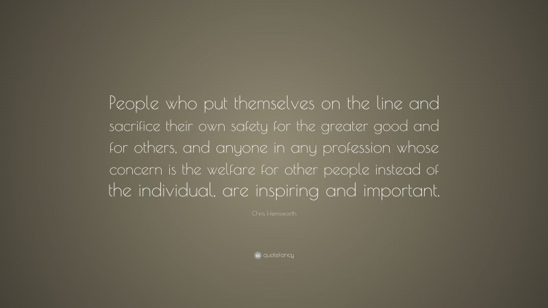 Chris Hemsworth Quote: “People who put themselves on the line and sacrifice their own safety for the greater good and for others, and anyone in any profession whose concern is the welfare for other people instead of the individual, are inspiring and important.”