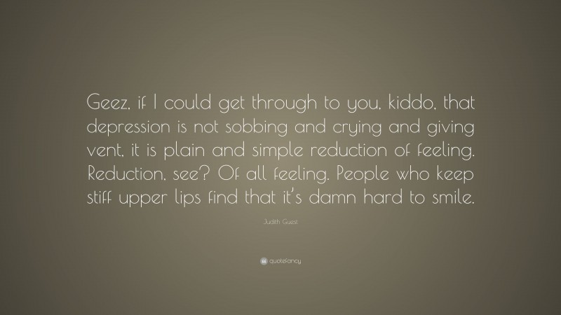Judith Guest Quote: “Geez, if I could get through to you, kiddo, that depression is not sobbing and crying and giving vent, it is plain and simple reduction of feeling. Reduction, see? Of all feeling. People who keep stiff upper lips find that it’s damn hard to smile.”