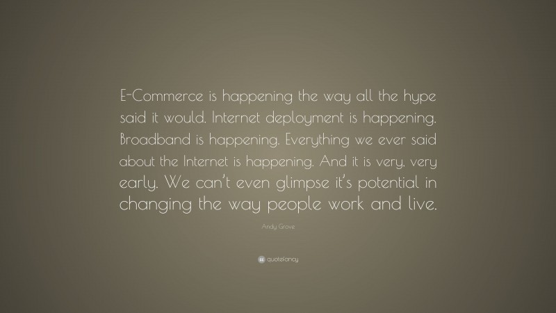 Andy Grove Quote: “E-Commerce is happening the way all the hype said it would. Internet deployment is happening. Broadband is happening. Everything we ever said about the Internet is happening. And it is very, very early. We can’t even glimpse it’s potential in changing the way people work and live.”