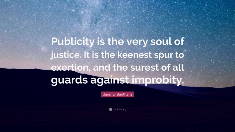 Jeremy Bentham Quote: “Publicity is the very soul of justice. It is the keenest spur to exertion, and the surest of all guards against improbity.”