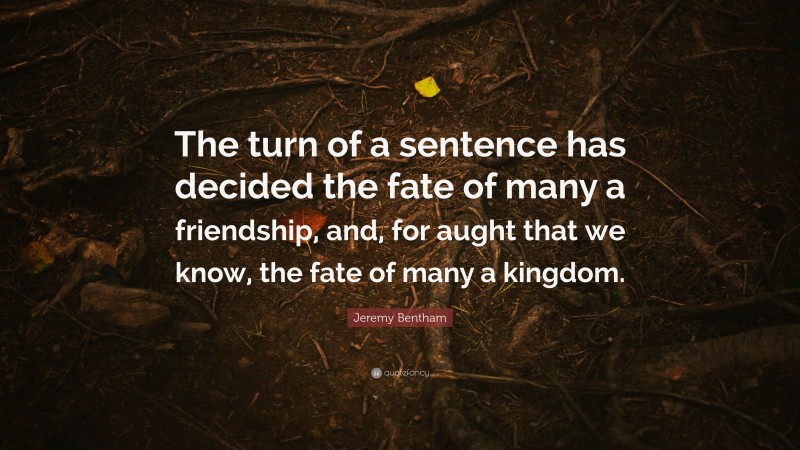 Jeremy Bentham Quote: “The turn of a sentence has decided the fate of many a friendship, and, for aught that we know, the fate of many a kingdom.”