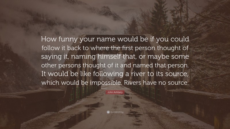 John Ashbery Quote: “How funny your name would be if you could follow it back to where the first person thought of saying it, naming himself that, or maybe some other persons thought of it and named that person. It would be like following a river to its source, which would be impossible. Rivers have no source.”