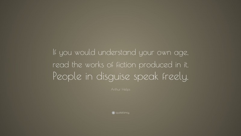 Arthur Helps Quote: “If you would understand your own age, read the works of fiction produced in it. People in disguise speak freely.”