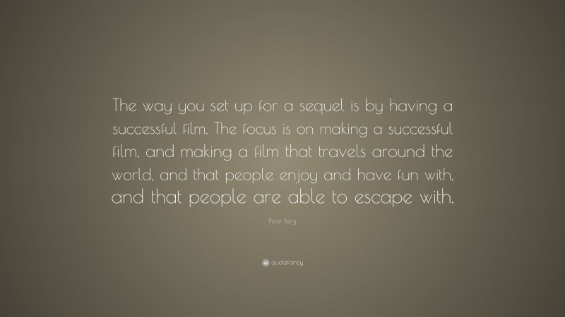 Peter Berg Quote: “The way you set up for a sequel is by having a successful film. The focus is on making a successful film, and making a film that travels around the world, and that people enjoy and have fun with, and that people are able to escape with.”