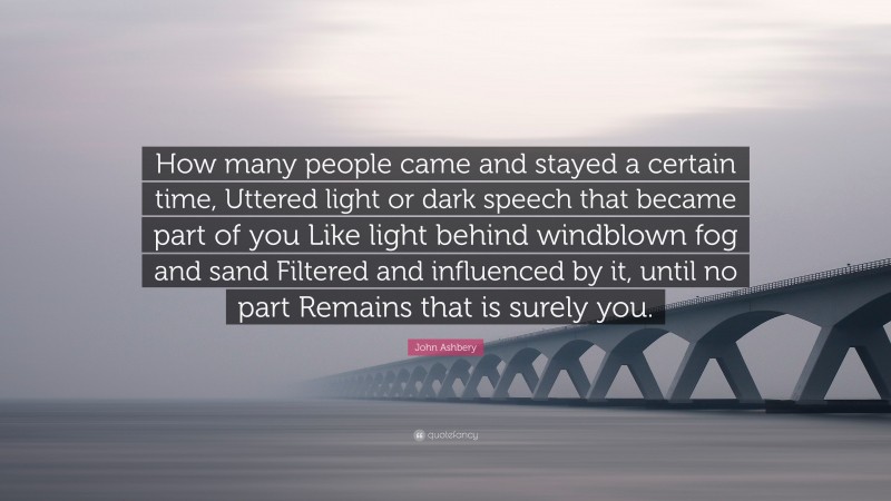 John Ashbery Quote: “How many people came and stayed a certain time, Uttered light or dark speech that became part of you Like light behind windblown fog and sand Filtered and influenced by it, until no part Remains that is surely you.”