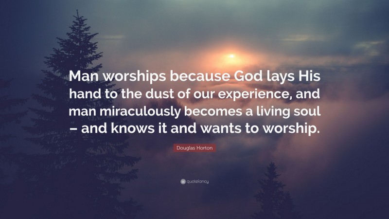Douglas Horton Quote: “Man worships because God lays His hand to the dust of our experience, and man miraculously becomes a living soul – and knows it and wants to worship.”