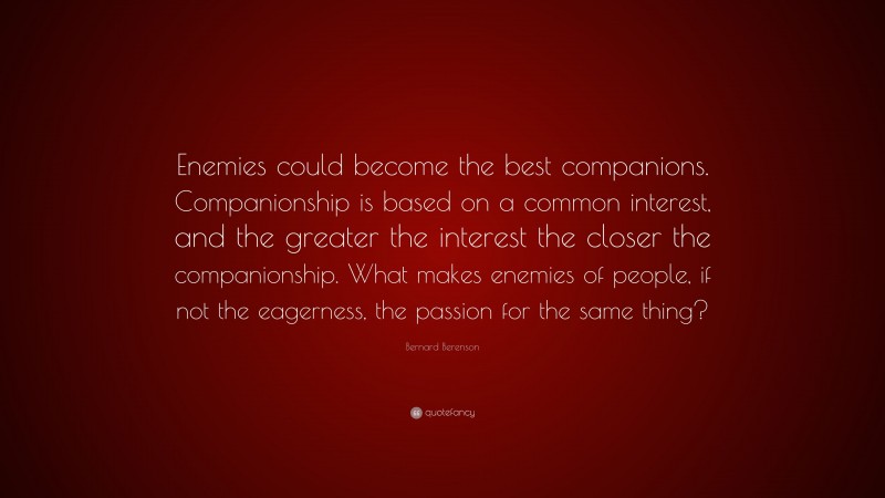 Bernard Berenson Quote: “Enemies could become the best companions. Companionship is based on a common interest, and the greater the interest the closer the companionship. What makes enemies of people, if not the eagerness, the passion for the same thing?”