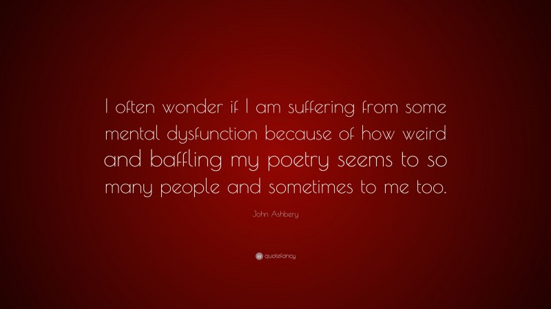 John Ashbery Quote: “I often wonder if I am suffering from some mental dysfunction because of how weird and baffling my poetry seems to so many people and sometimes to me too.”