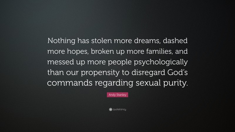 Andy Stanley Quote: “Nothing has stolen more dreams, dashed more hopes, broken up more families, and messed up more people psychologically than our propensity to disregard God’s commands regarding sexual purity.”