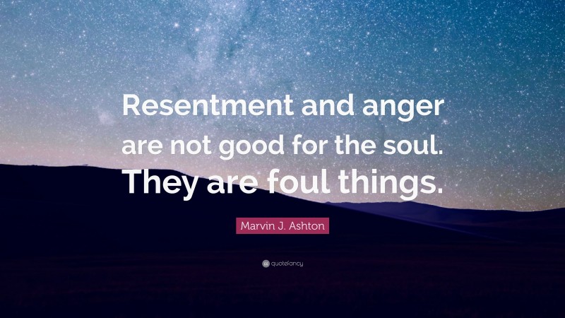 Marvin J. Ashton Quote: “Resentment and anger are not good for the soul. They are foul things.”