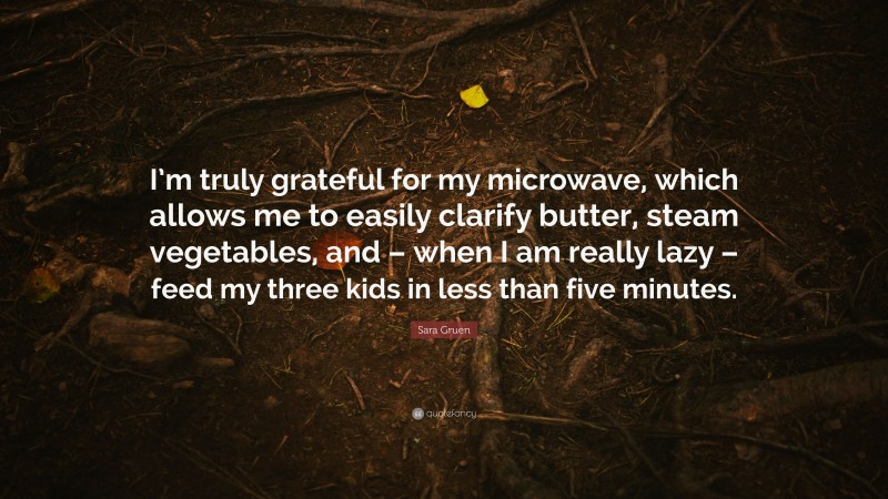 Sara Gruen Quote: “I’m truly grateful for my microwave, which allows me to easily clarify butter, steam vegetables, and – when I am really lazy – feed my three kids in less than five minutes.”
