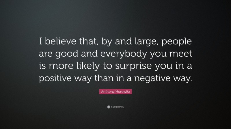 Anthony Horowitz Quote: “I believe that, by and large, people are good and everybody you meet is more likely to surprise you in a positive way than in a negative way.”