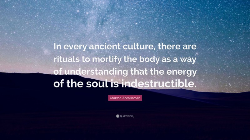 Marina Abramović Quote: “In every ancient culture, there are rituals to mortify the body as a way of understanding that the energy of the soul is indestructible.”