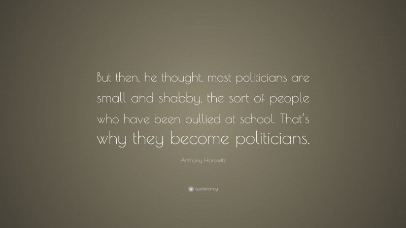Anthony Horowitz Quote: “But then, he thought, most politicians are small and shabby, the sort of people who have been bullied at school. That’s why they become politicians.”