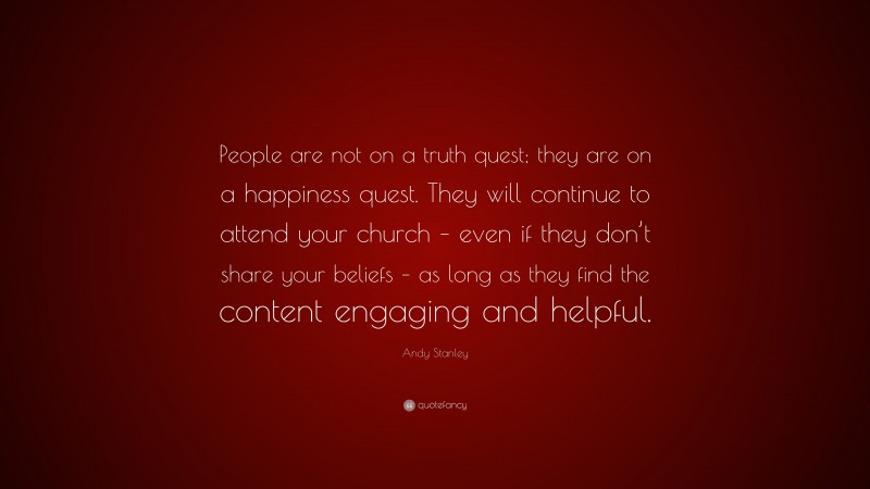 Andy Stanley Quote: “People are not on a truth quest; they are on a happiness quest. They will continue to attend your church – even if they don’t share your beliefs – as long as they find the content engaging and helpful.”