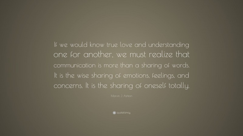 Marvin J. Ashton Quote: “If we would know true love and understanding one for another, we must realize that communication is more than a sharing of words. It is the wise sharing of emotions, feelings, and concerns. It is the sharing of oneself totally.”