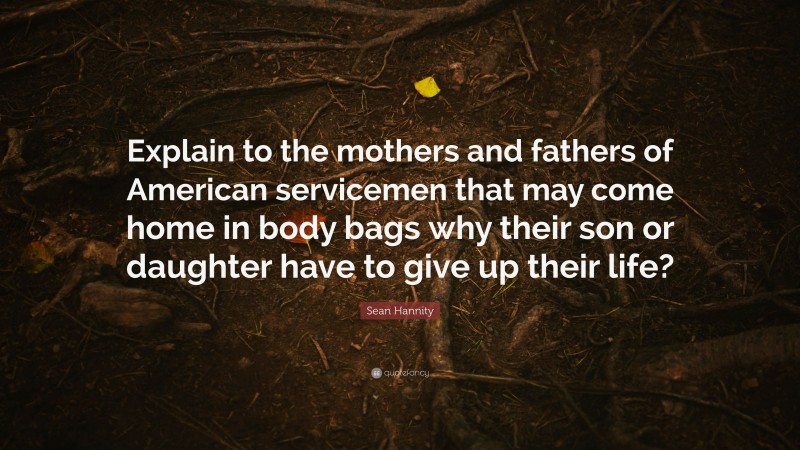 Sean Hannity Quote: “Explain to the mothers and fathers of American servicemen that may come home in body bags why their son or daughter have to give up their life?”