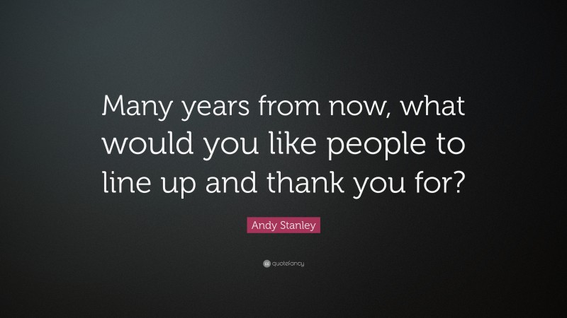 Andy Stanley Quote: “Many years from now, what would you like people to line up and thank you for?”
