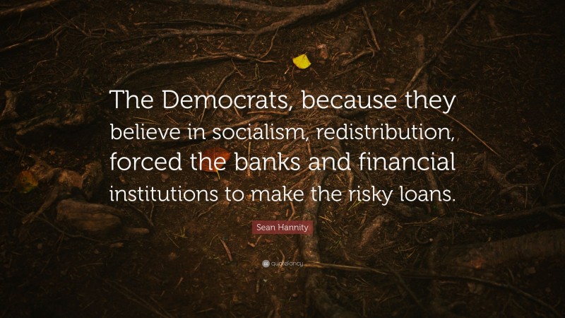 Sean Hannity Quote: “The Democrats, because they believe in socialism, redistribution, forced the banks and financial institutions to make the risky loans.”