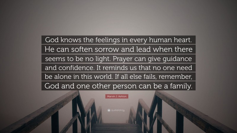 Marvin J. Ashton Quote: “God knows the feelings in every human heart. He can soften sorrow and lead when there seems to be no light. Prayer can give guidance and confidence. It reminds us that no one need be alone in this world. If all else fails, remember, God and one other person can be a family.”