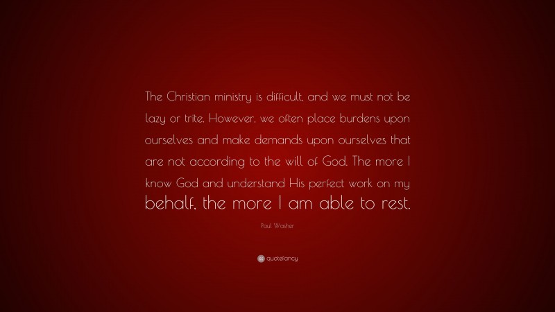 Paul Washer Quote: “The Christian ministry is difficult, and we must not be lazy or trite. However, we often place burdens upon ourselves and make demands upon ourselves that are not according to the will of God. The more I know God and understand His perfect work on my behalf, the more I am able to rest.”