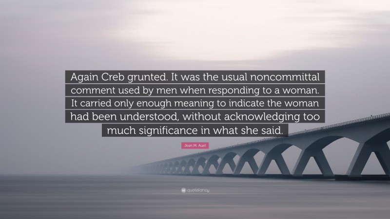 Jean M. Auel Quote: “Again Creb grunted. It was the usual noncommittal comment used by men when responding to a woman. It carried only enough meaning to indicate the woman had been understood, without acknowledging too much significance in what she said.”