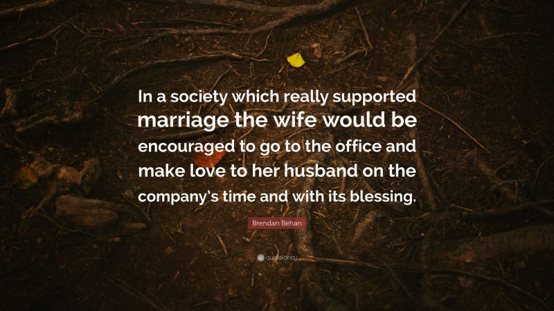 Brendan Behan Quote: “In a society which really supported marriage the wife would be encouraged to go to the office and make love to her husband on the company’s time and with its blessing.”