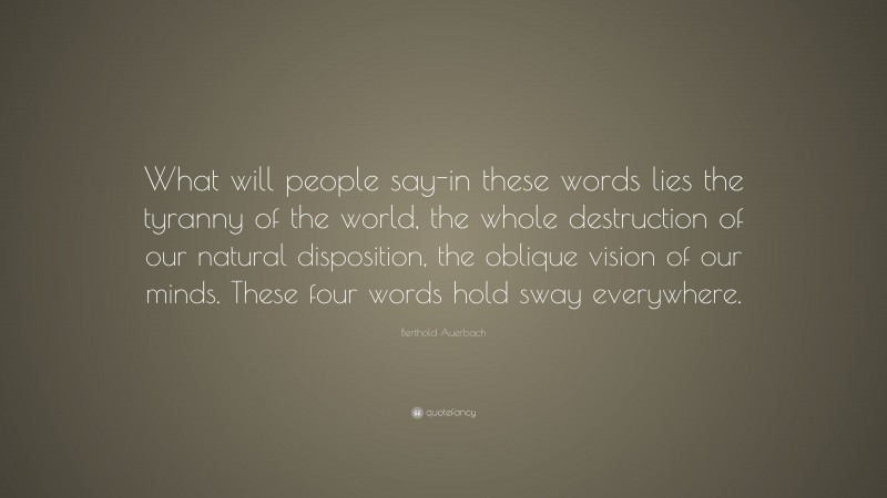 Berthold Auerbach Quote: “What will people say-in these words lies the tyranny of the world, the whole destruction of our natural disposition, the oblique vision of our minds. These four words hold sway everywhere.”