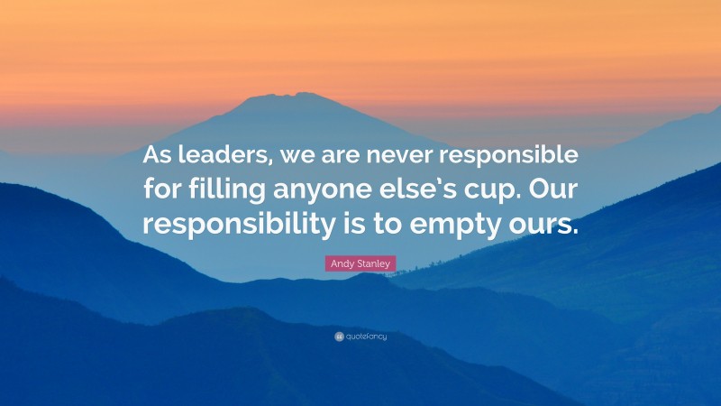 Andy Stanley Quote: “As leaders, we are never responsible for filling anyone else’s cup. Our responsibility is to empty ours.”