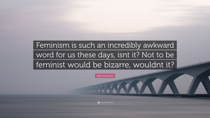 Kate Atkinson Quote: “Feminism is such an incredibly awkward word for us these days, isnt it? Not to be feminist would be bizarre, wouldnt it?”