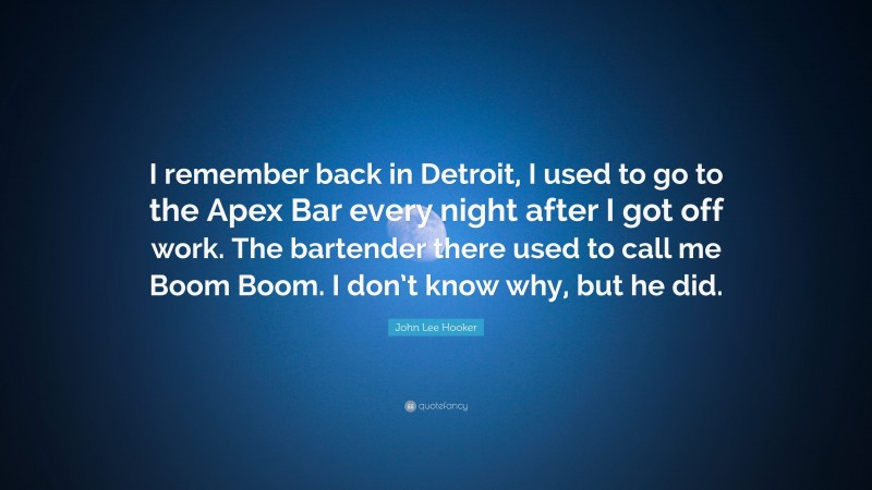 John Lee Hooker Quote: “I remember back in Detroit, I used to go to the Apex Bar every night after I got off work. The bartender there used to call me Boom Boom. I don’t know why, but he did.”