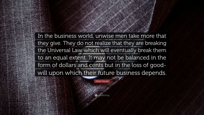Walter Russell Quote: “In the business world, unwise men take more that they give. They do not realize that they are breaking the Universal Law which will eventually break them to an equal extent. It may not be balanced in the form of dollars and cents but in the loss of good-will upon which their future business depends.”