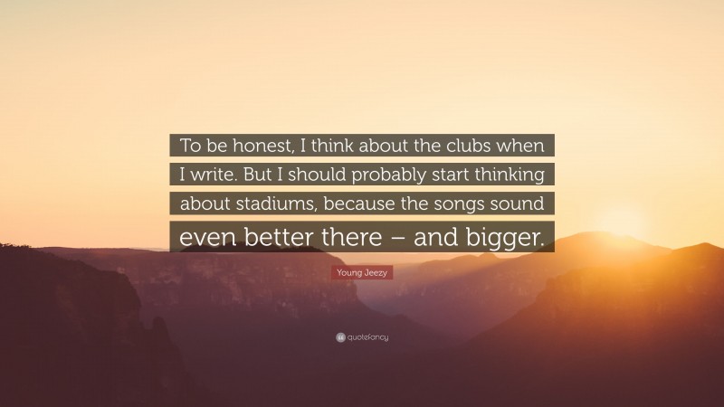 Young Jeezy Quote: “To be honest, I think about the clubs when I write. But I should probably start thinking about stadiums, because the songs sound even better there – and bigger.”