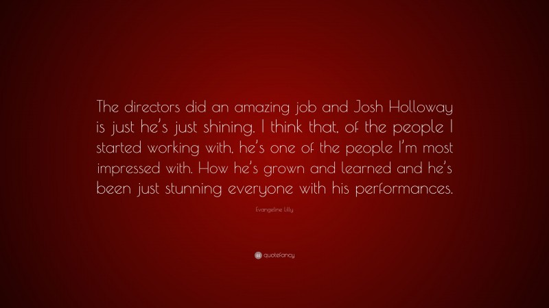 Evangeline Lilly Quote: “The directors did an amazing job and Josh Holloway is just he’s just shining. I think that, of the people I started working with, he’s one of the people I’m most impressed with. How he’s grown and learned and he’s been just stunning everyone with his performances.”