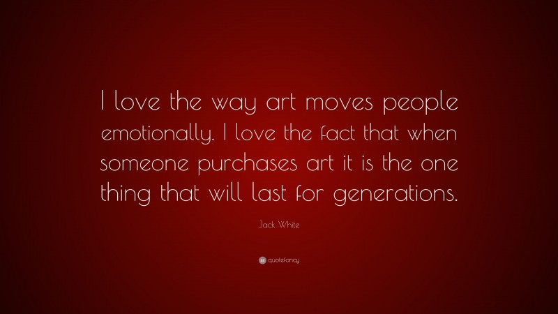 Jack White Quote: “I love the way art moves people emotionally. I love the fact that when someone purchases art it is the one thing that will last for generations.”