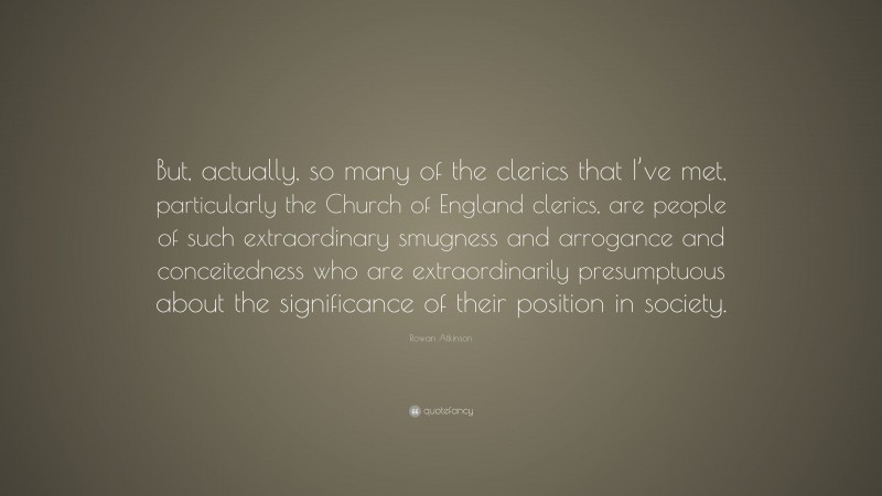 Rowan Atkinson Quote: “But, actually, so many of the clerics that I’ve met, particularly the Church of England clerics, are people of such extraordinary smugness and arrogance and conceitedness who are extraordinarily presumptuous about the significance of their position in society.”
